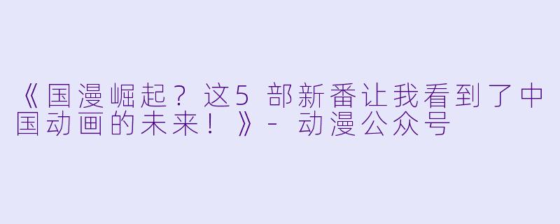 《国漫崛起？这5部新番让我看到了中国动画的未来！》-动漫公众号