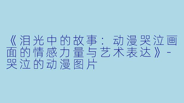 《泪光中的故事：动漫哭泣画面的情感力量与艺术表达》-哭泣的动漫图片