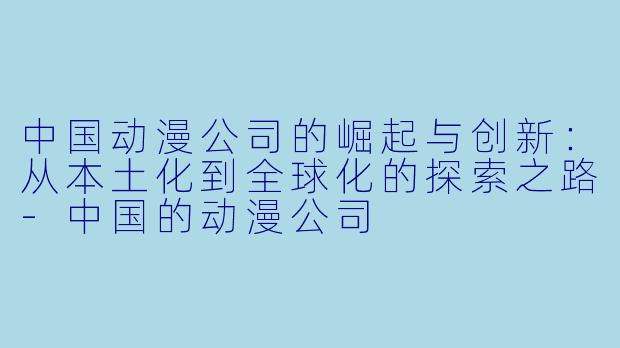 中国动漫公司的崛起与创新：从本土化到全球化的探索之路-中国的动漫公司