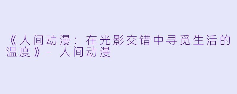 《人间动漫：在光影交错中寻觅生活的温度》-人间动漫