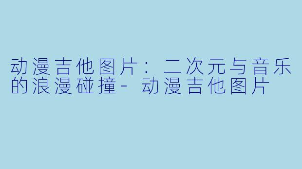 动漫吉他图片：二次元与音乐的浪漫碰撞-动漫吉他图片