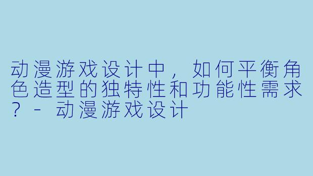 动漫游戏设计中，如何平衡角色造型的独特性和功能性需求？-动漫游戏设计