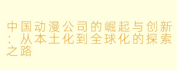 中国动漫公司的崛起与创新：从本土化到全球化的探索之路