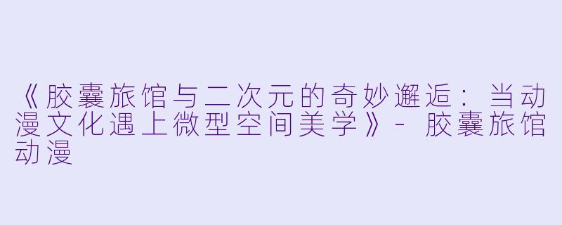《胶囊旅馆与二次元的奇妙邂逅：当动漫文化遇上微型空间美学》-胶囊旅馆动漫