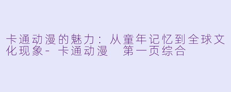 卡通动漫的魅力：从童年记忆到全球文化现象-卡通动漫 第一页综合