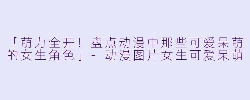 「萌力全开！盘点动漫中那些可爱呆萌的女生角色」-动漫图片女生可爱呆萌