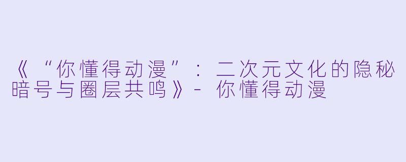 《“你懂得动漫”：二次元文化的隐秘暗号与圈层共鸣》-你懂得动漫