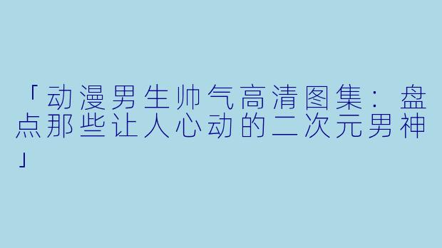 「动漫男生帅气高清图集：盘点那些让人心动的二次元男神」