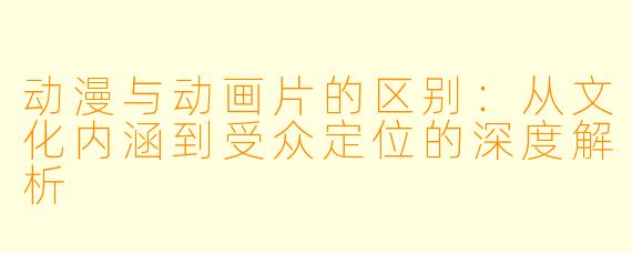 动漫与动画片的区别：从文化内涵到受众定位的深度解析