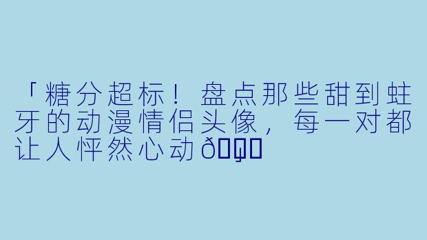 「糖分超标！盘点那些甜到蛀牙的动漫情侣头像，每一对都让人怦然心动💘」