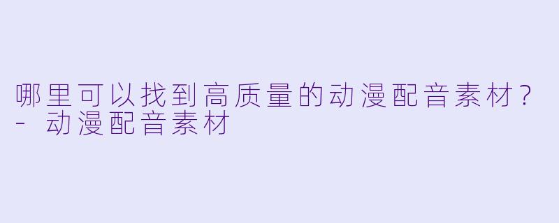 哪里可以找到高质量的动漫配音素材？-动漫配音素材