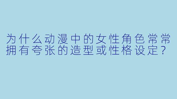 为什么动漫中的女性角色常常拥有夸张的造型或性格设定？
