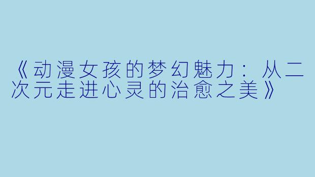 《动漫女孩的梦幻魅力：从二次元走进心灵的治愈之美》