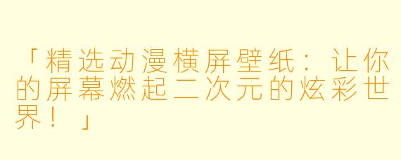 「精选动漫横屏壁纸：让你的屏幕燃起二次元的炫彩世界！」