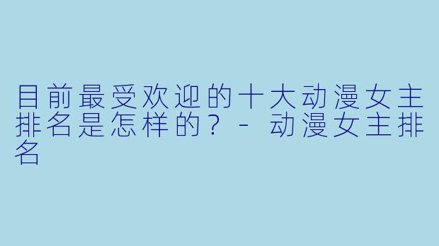 目前最受欢迎的十大动漫女主排名是怎样的？-动漫女主排名