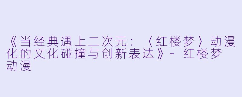 《当经典遇上二次元：〈红楼梦〉动漫化的文化碰撞与创新表达》-红楼梦 动漫