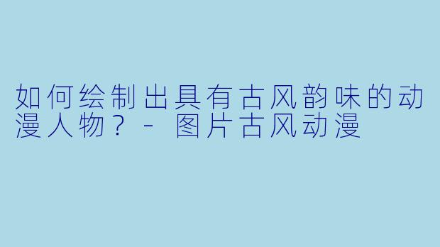 如何绘制出具有古风韵味的动漫人物？-图片古风动漫