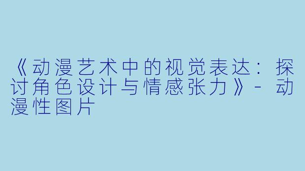《动漫艺术中的视觉表达：探讨角色设计与情感张力》-动漫性图片