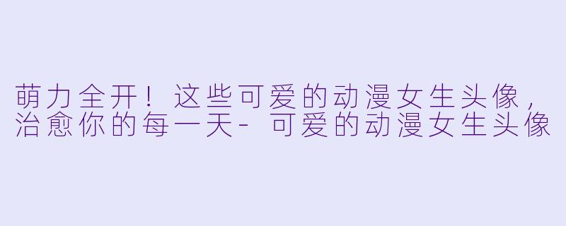萌力全开！这些可爱的动漫女生头像，治愈你的每一天-可爱的动漫女生头像