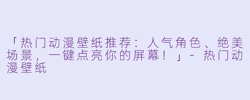 「热门动漫壁纸推荐：人气角色、绝美场景，一键点亮你的屏幕！」-热门动漫壁纸
