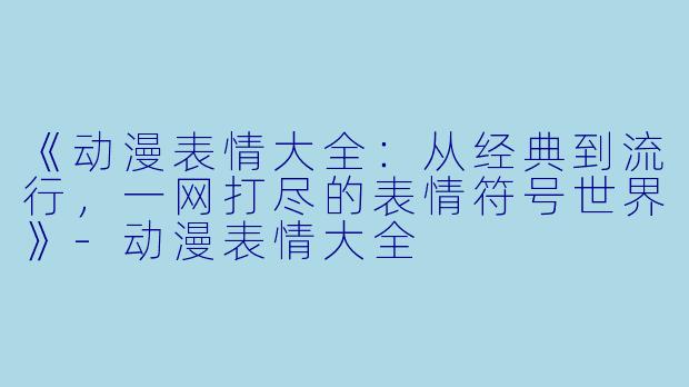 《动漫表情大全：从经典到流行，一网打尽的表情符号世界》-动漫表情大全