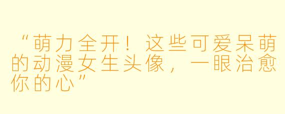 “萌力全开！这些可爱呆萌的动漫女生头像，一眼治愈你的心”