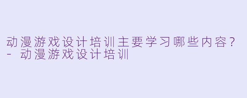 动漫游戏设计培训主要学习哪些内容？-动漫游戏设计培训