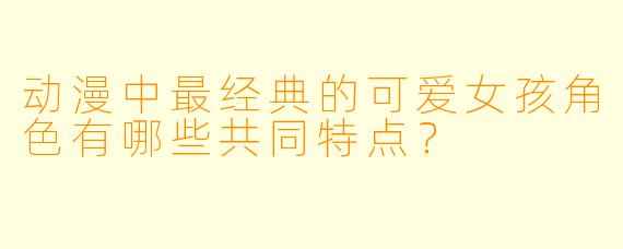 动漫中最经典的可爱女孩角色有哪些共同特点？