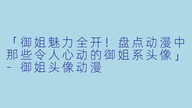 「御姐魅力全开！盘点动漫中那些令人心动的御姐系头像」-御姐头像动漫
