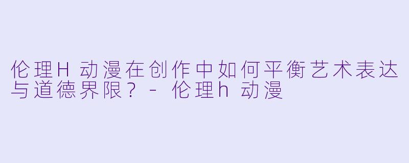 伦理H动漫在创作中如何平衡艺术表达与道德界限？-伦理h动漫