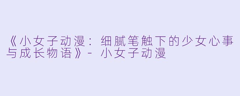 《小女子动漫：细腻笔触下的少女心事与成长物语》-小女子动漫