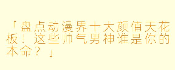 「盘点动漫界十大颜值天花板！这些帅气男神谁是你的本命？」