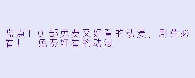盘点10部免费又好看的动漫，剧荒必看！-免费好看的动漫