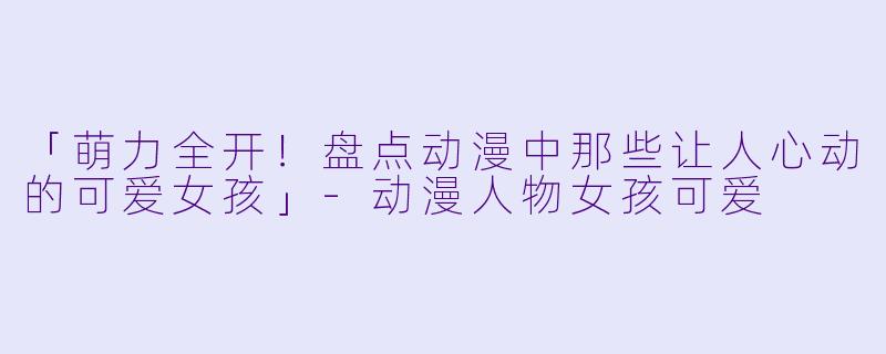 「萌力全开！盘点动漫中那些让人心动的可爱女孩」-动漫人物女孩可爱