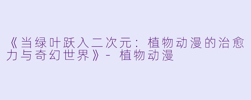 《当绿叶跃入二次元：植物动漫的治愈力与奇幻世界》-植物动漫
