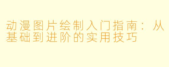 动漫图片绘制入门指南：从基础到进阶的实用技巧