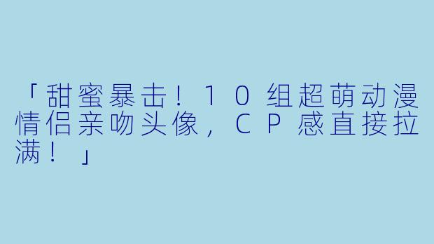 「甜蜜暴击！10组超萌动漫情侣亲吻头像，CP感直接拉满！」