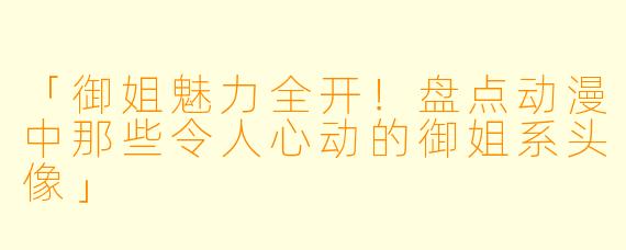「御姐魅力全开！盘点动漫中那些令人心动的御姐系头像」