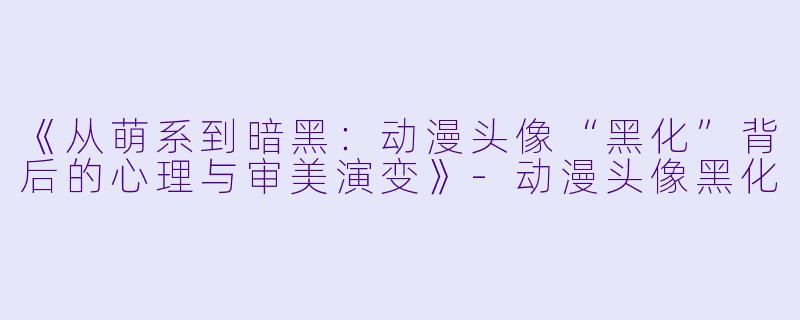 《从萌系到暗黑：动漫头像“黑化”背后的心理与审美演变》-动漫头像黑化
