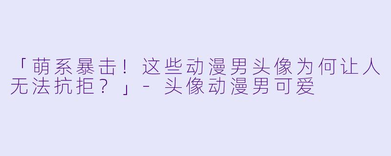 「萌系暴击！这些动漫男头像为何让人无法抗拒？」-头像动漫男可爱