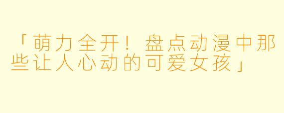 「萌力全开！盘点动漫中那些让人心动的可爱女孩」