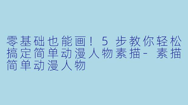 零基础也能画！5步教你轻松搞定简单动漫人物素描-素描简单动漫人物