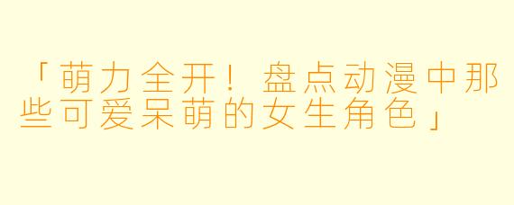「萌力全开！盘点动漫中那些可爱呆萌的女生角色」