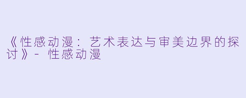 《性感动漫：艺术表达与审美边界的探讨》-性感动漫