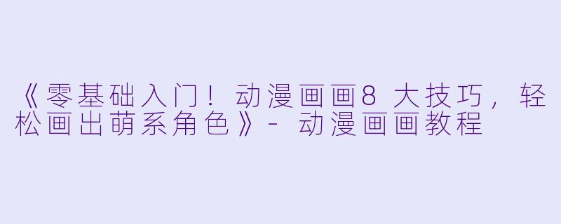 《零基础入门！动漫画画8大技巧，轻松画出萌系角色》