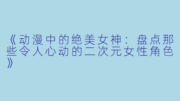 《动漫中的绝美女神：盘点那些令人心动的二次元女性角色》