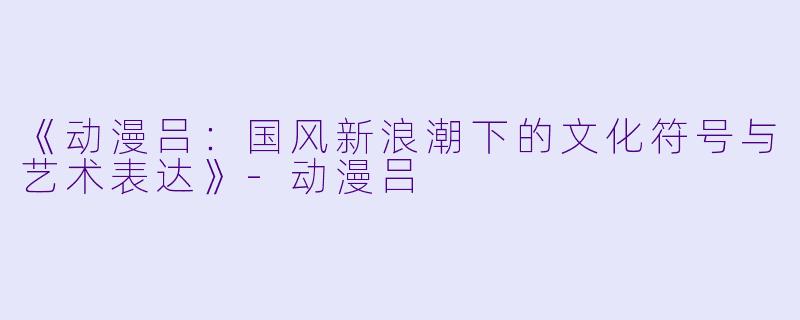《动漫吕：国风新浪潮下的文化符号与艺术表达》-动漫吕