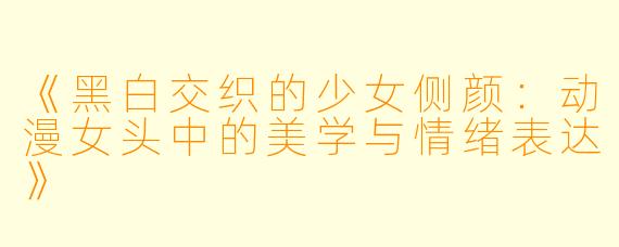 《黑白交织的少女侧颜：动漫女头中的美学与情绪表达》