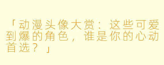 「动漫头像大赏：这些可爱到爆的角色，谁是你的心动首选？」