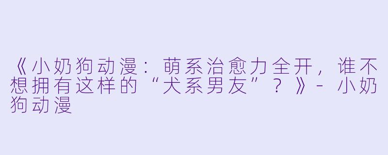 《小奶狗动漫:萌系治愈力全开,谁不想拥有这样的“犬系男友”?》-小奶狗动漫